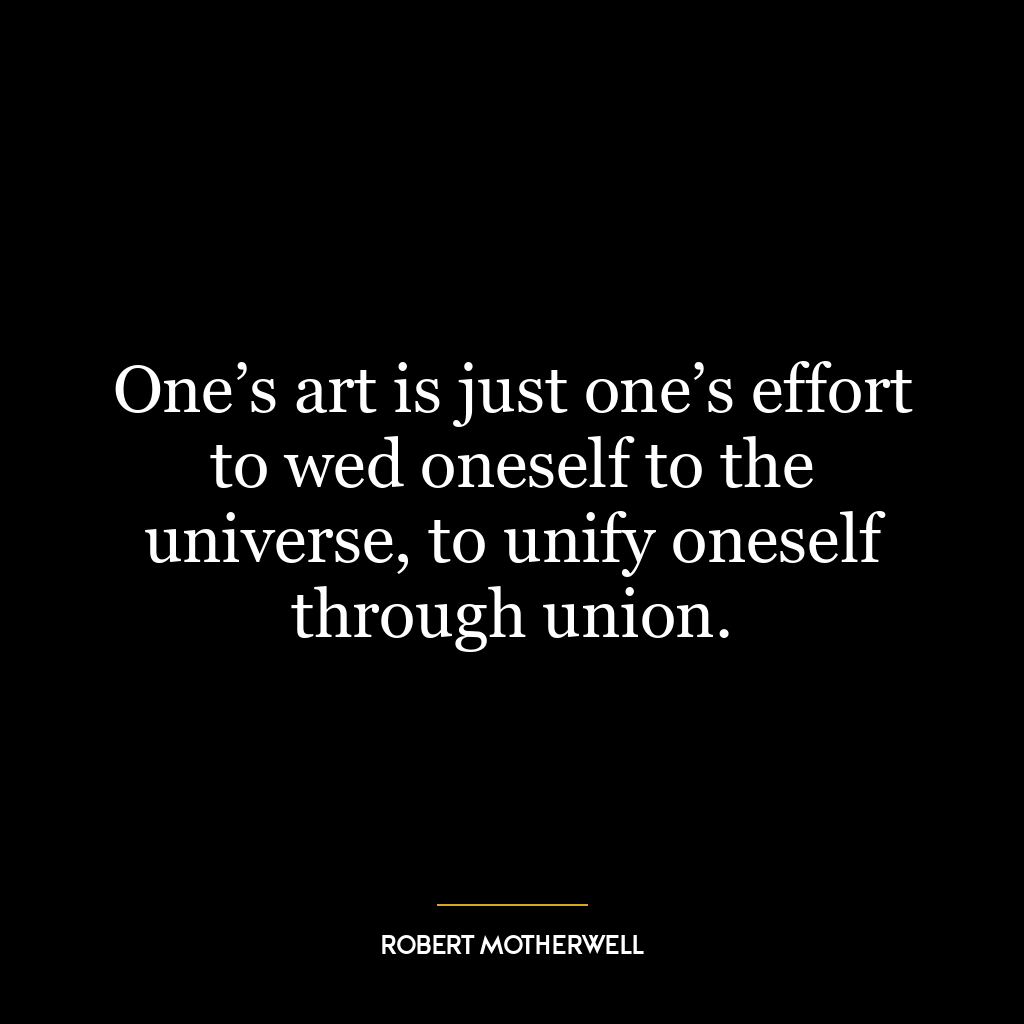 One’s art is just one’s effort to wed oneself to the universe, to unify oneself through union.