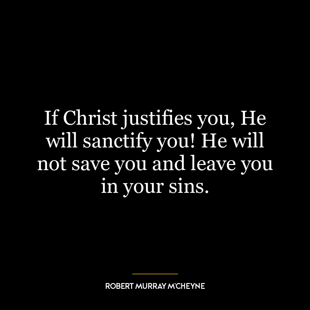 If Christ justifies you, He will sanctify you! He will not save you and leave you in your sins.