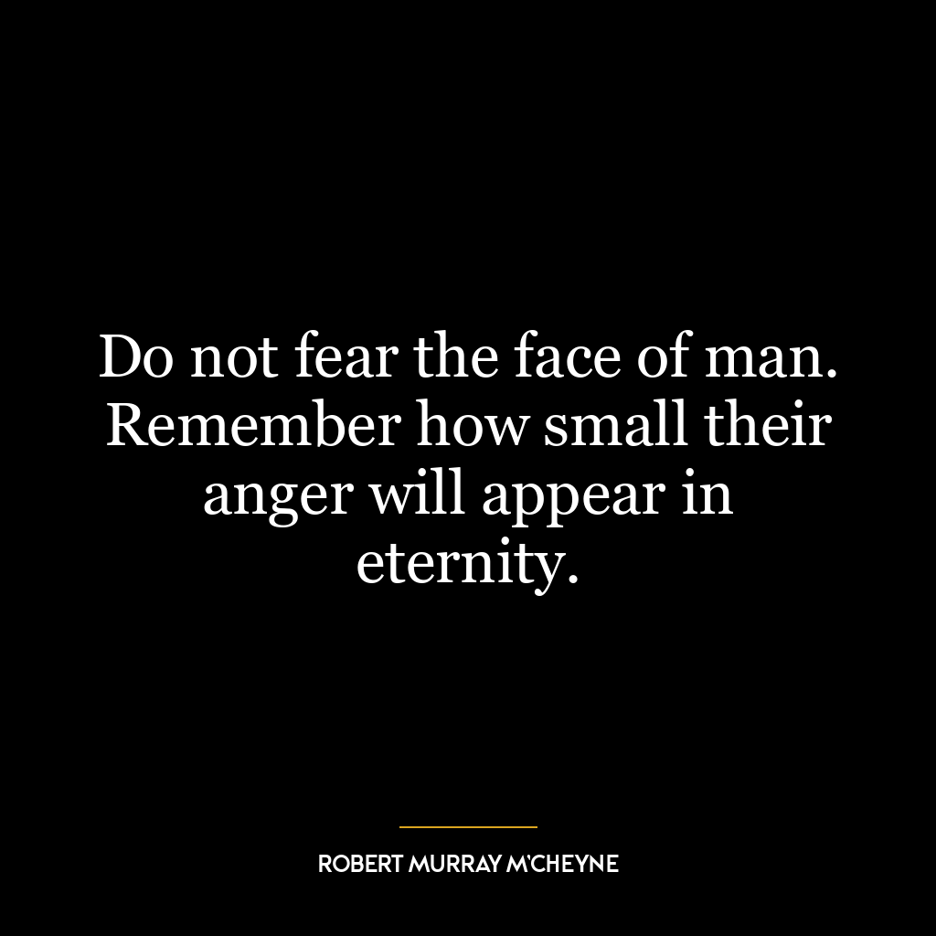 Do not fear the face of man. Remember how small their anger will appear in eternity.