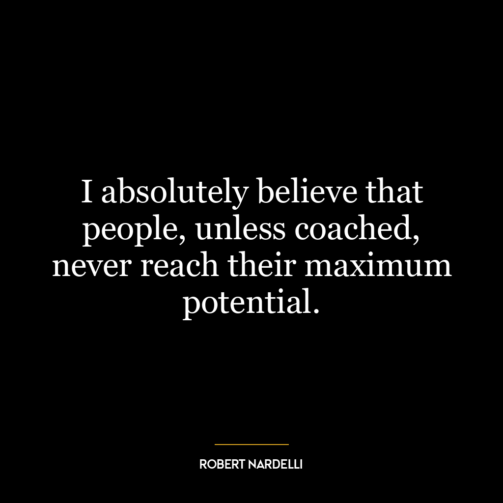 I absolutely believe that people, unless coached, never reach their maximum potential.