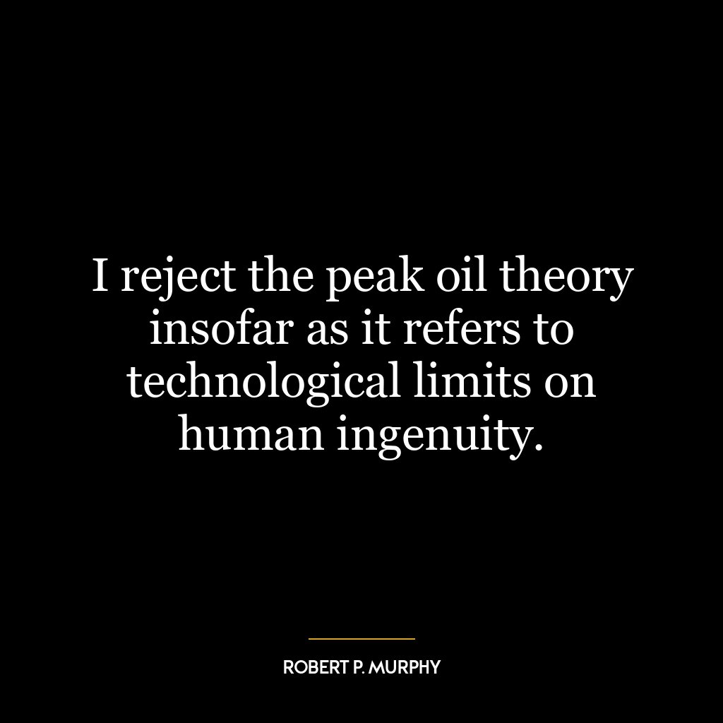 I reject the peak oil theory insofar as it refers to technological limits on human ingenuity.