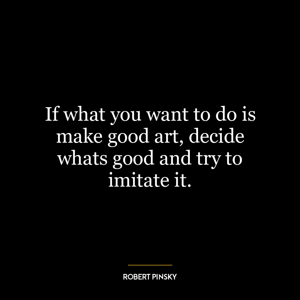 If what you want to do is make good art, decide whats good and try to imitate it.