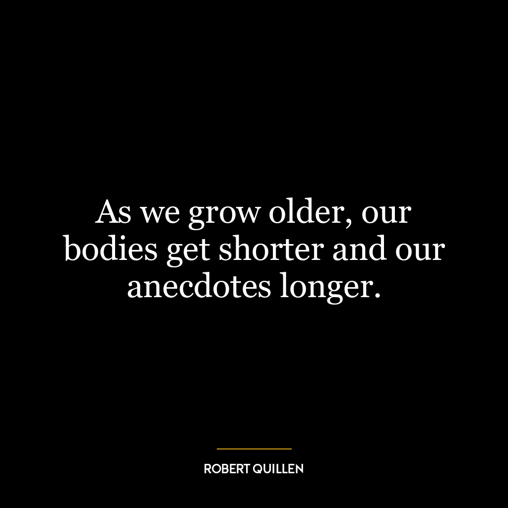 As we grow older, our bodies get shorter and our anecdotes longer.