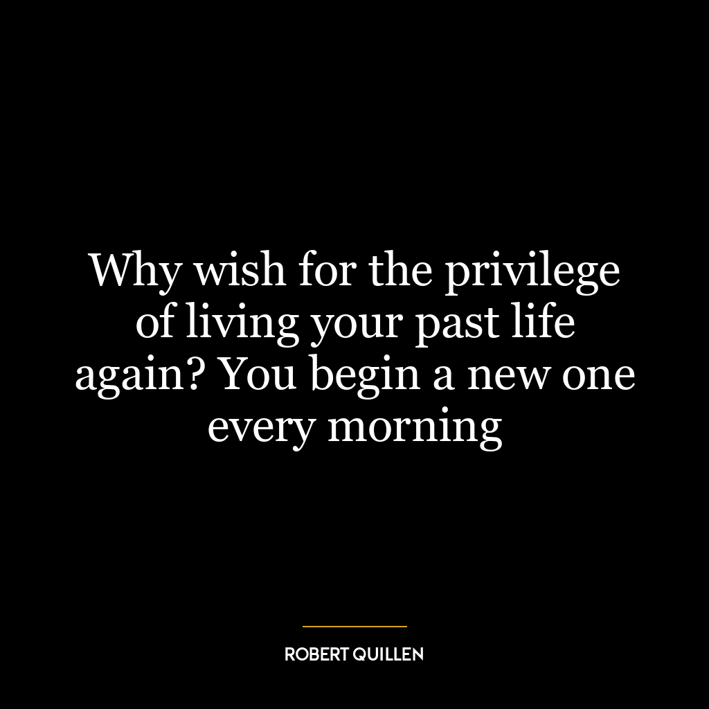 Why wish for the privilege of living your past life again? You begin a new one every morning