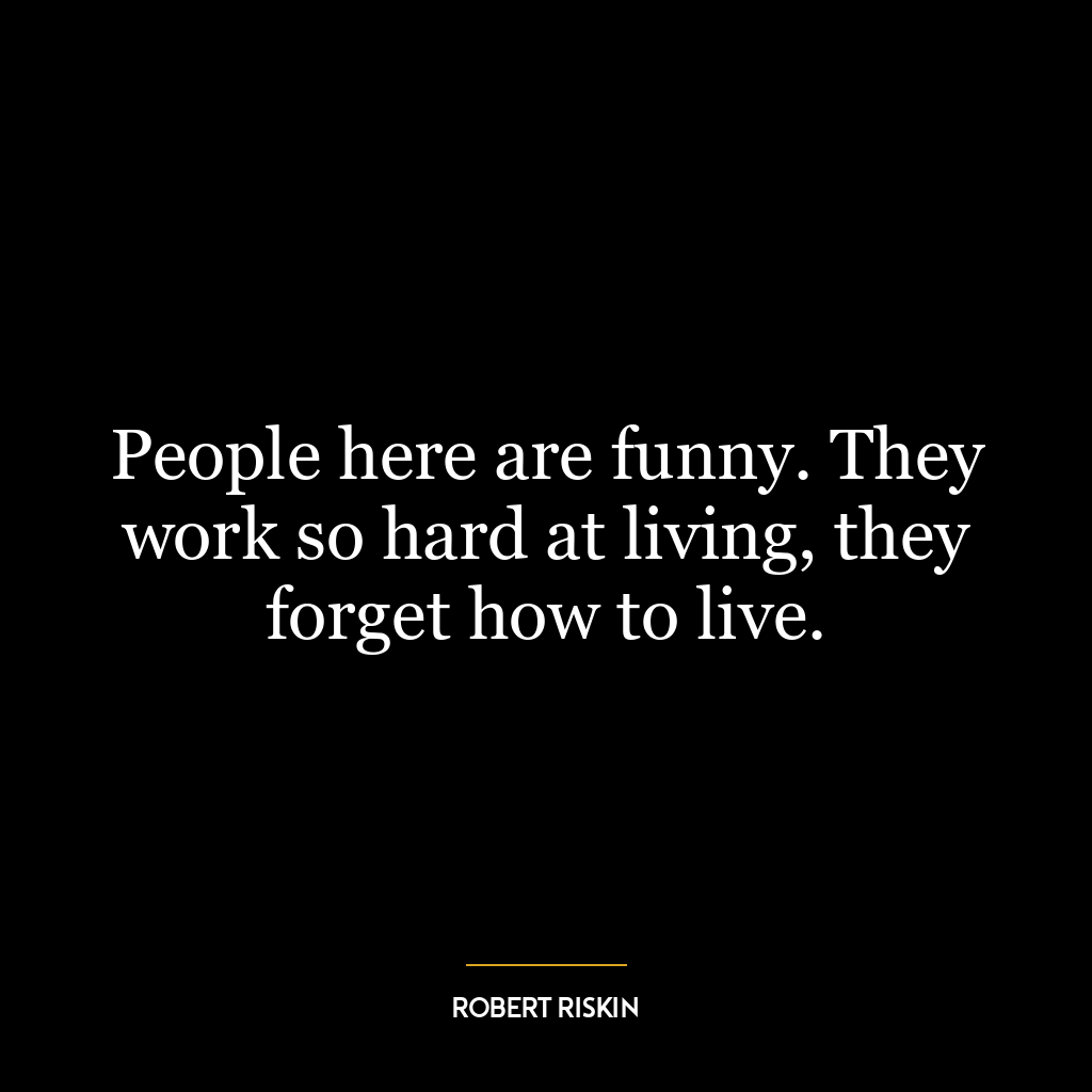 People here are funny. They work so hard at living, they forget how to live.