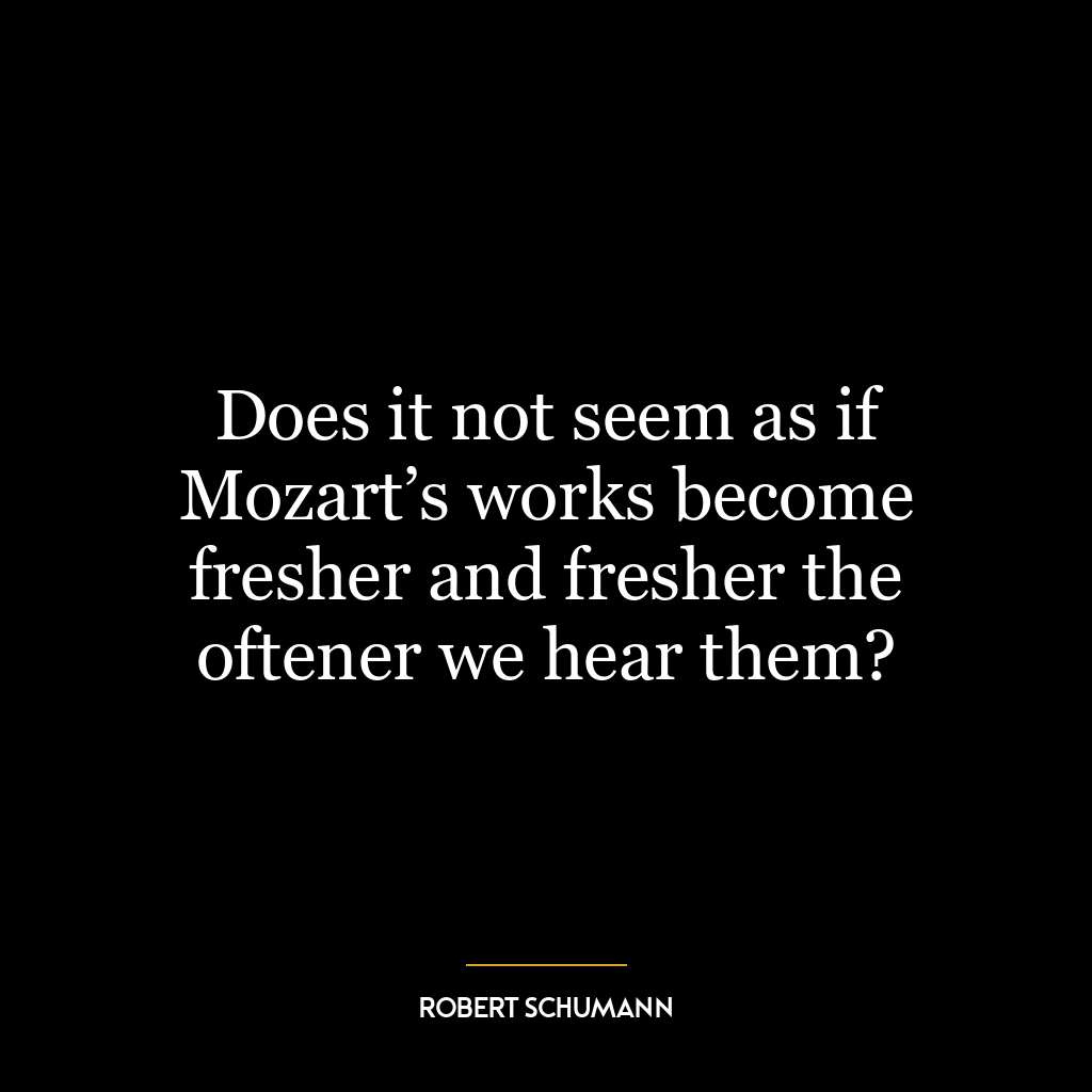 Does it not seem as if Mozart’s works become fresher and fresher the oftener we hear them?