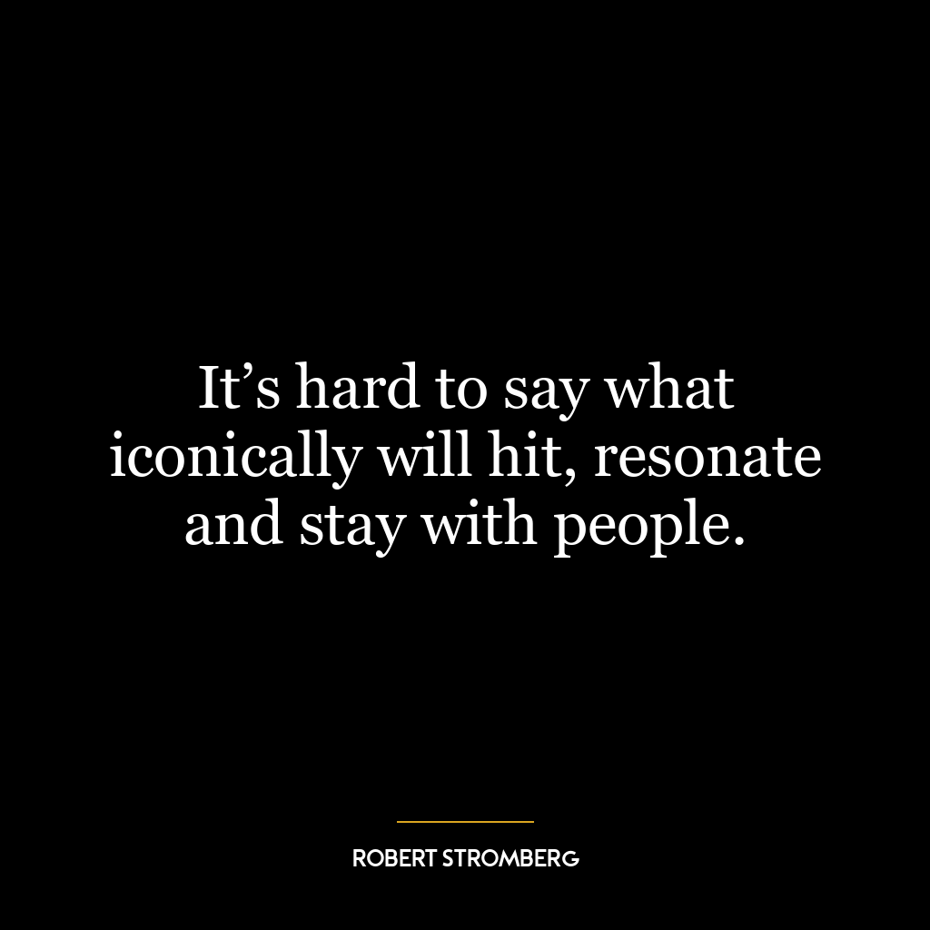 It’s hard to say what iconically will hit, resonate and stay with people.