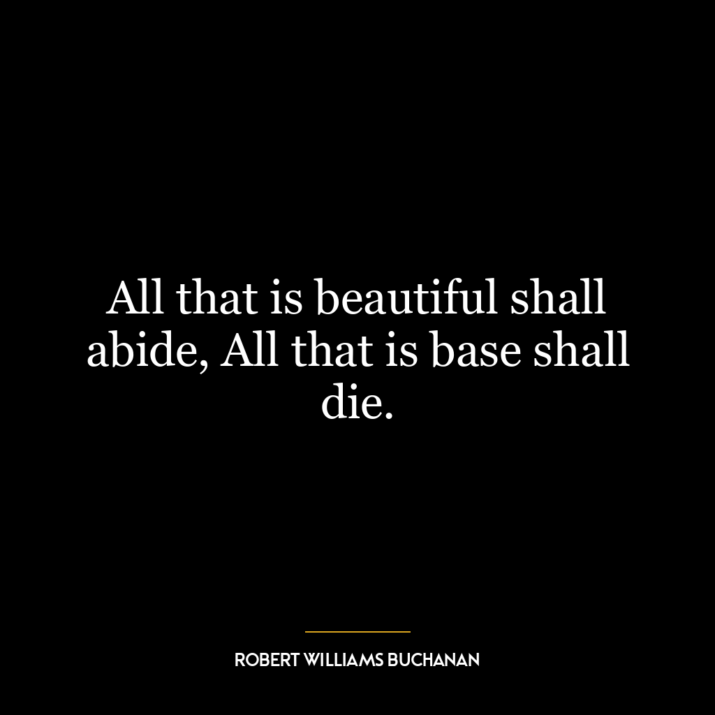 All that is beautiful shall abide, All that is base shall die.