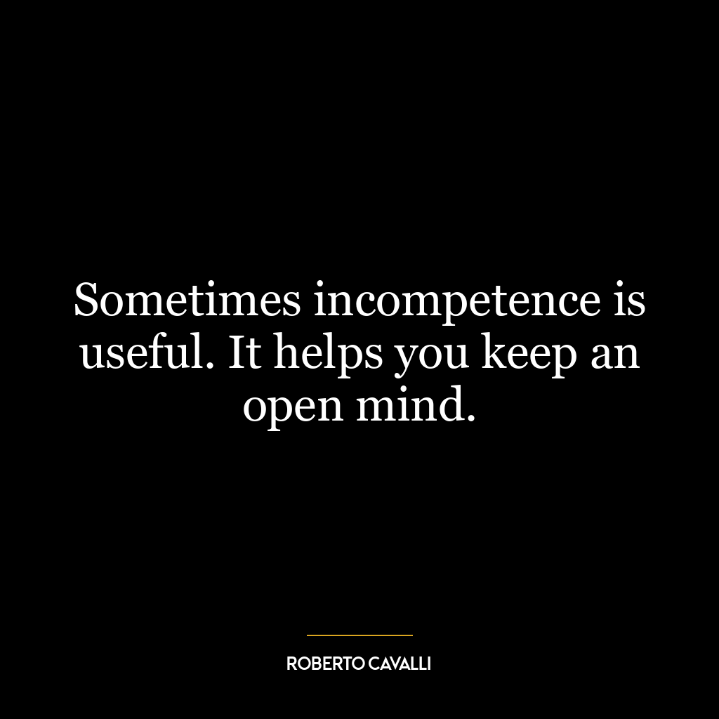 Sometimes incompetence is useful. It helps you keep an open mind.