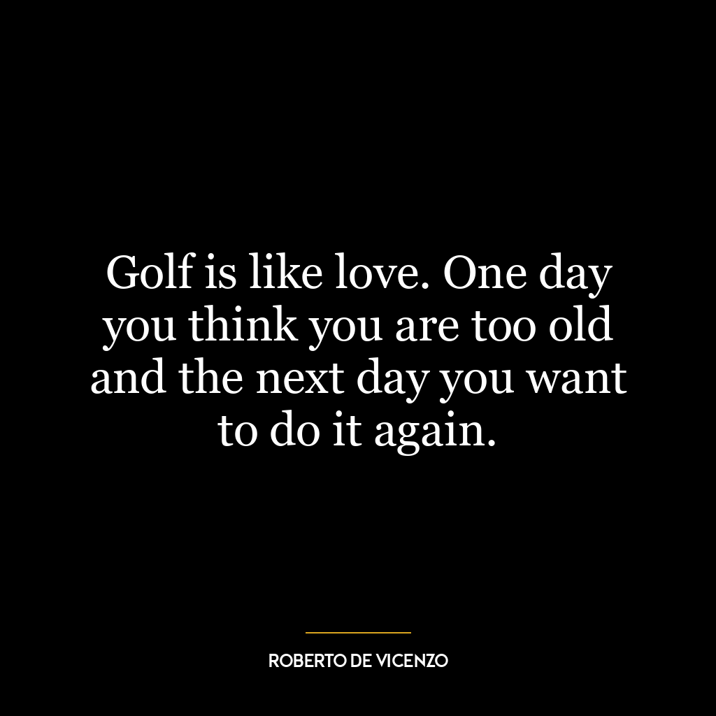 Golf is like love. One day you think you are too old and the next day you want to do it again.