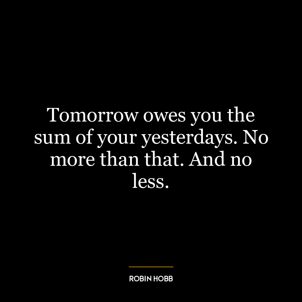 Tomorrow owes you the sum of your yesterdays. No more than that. And no less.