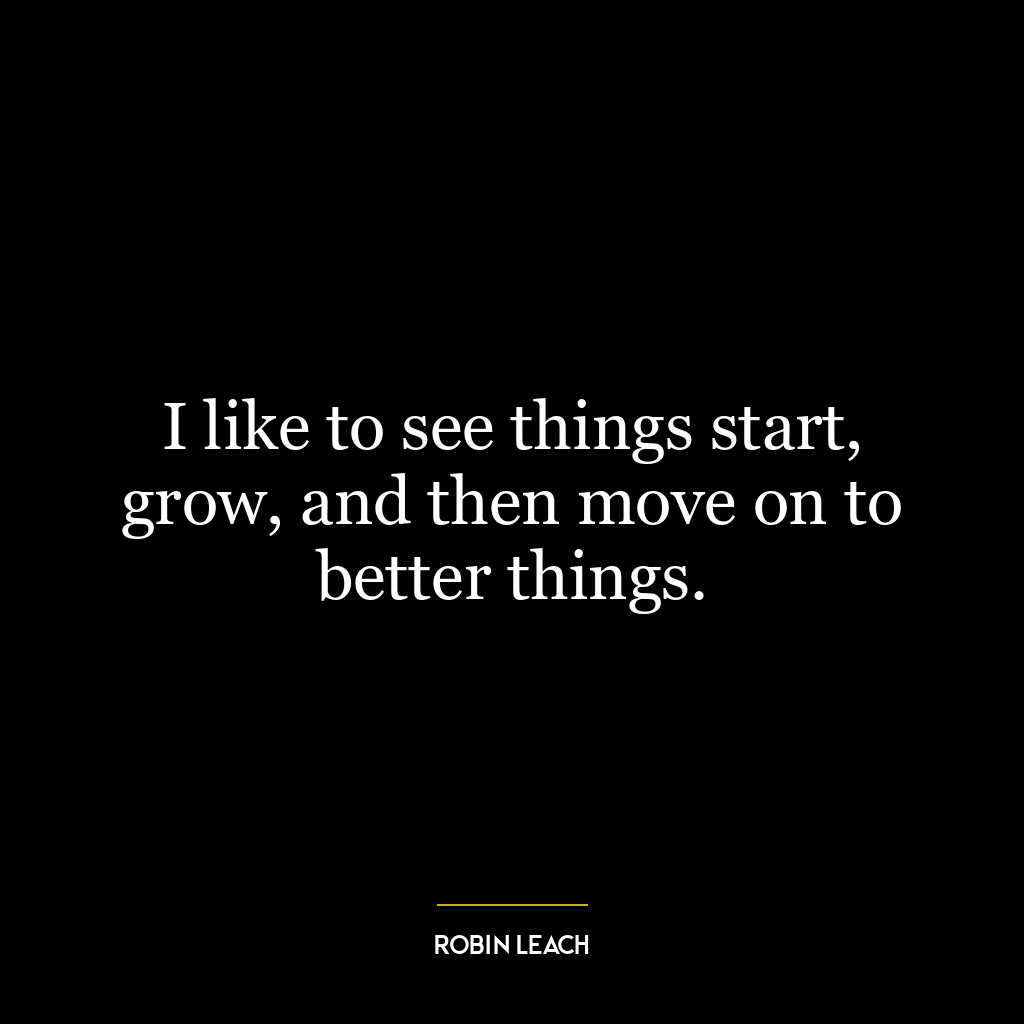 I like to see things start, grow, and then move on to better things.