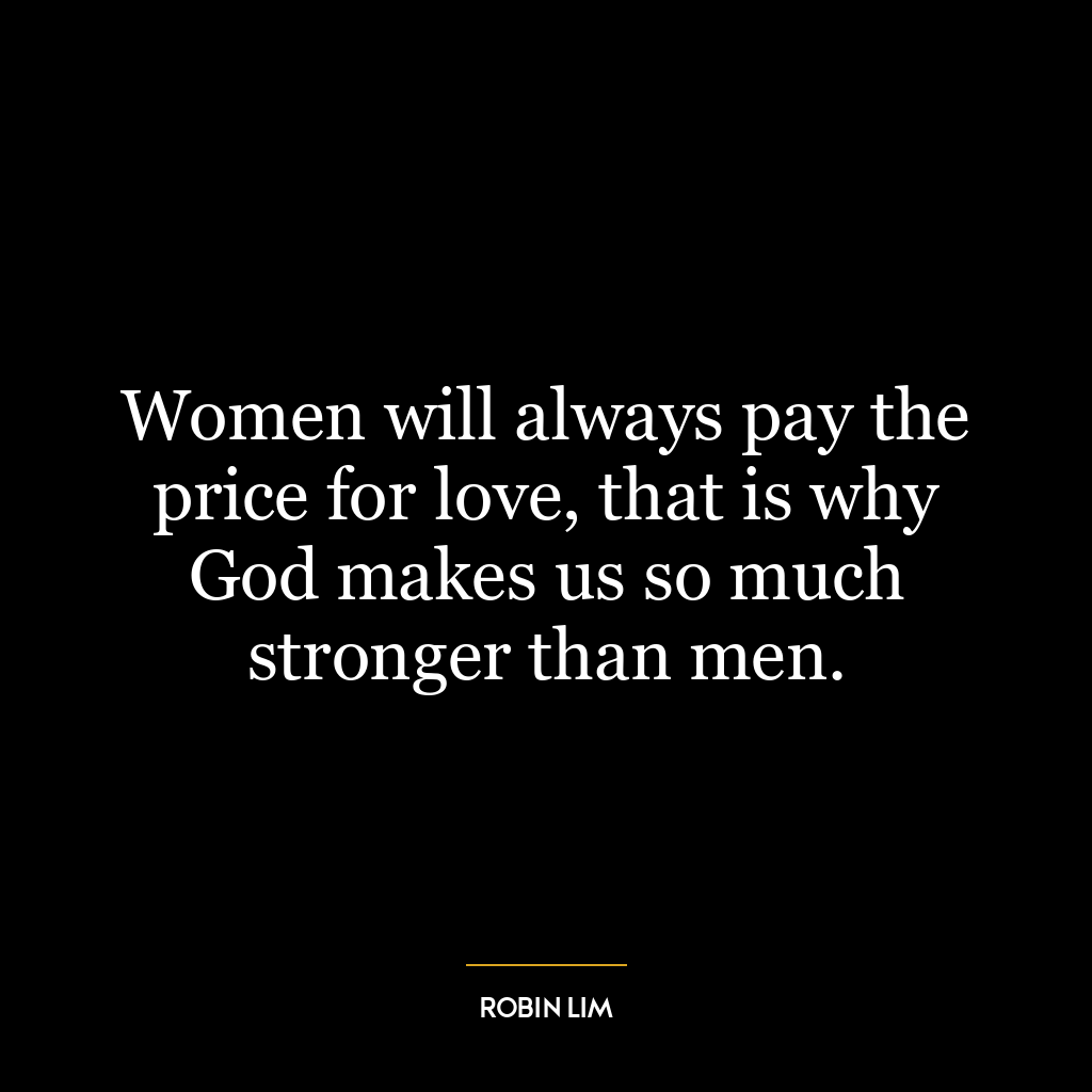 Women will always pay the price for love, that is why God makes us so much stronger than men.