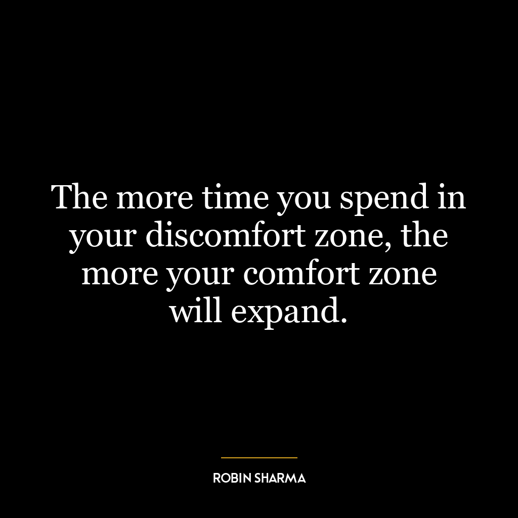 The more time you spend in your discomfort zone, the more your comfort zone will expand.