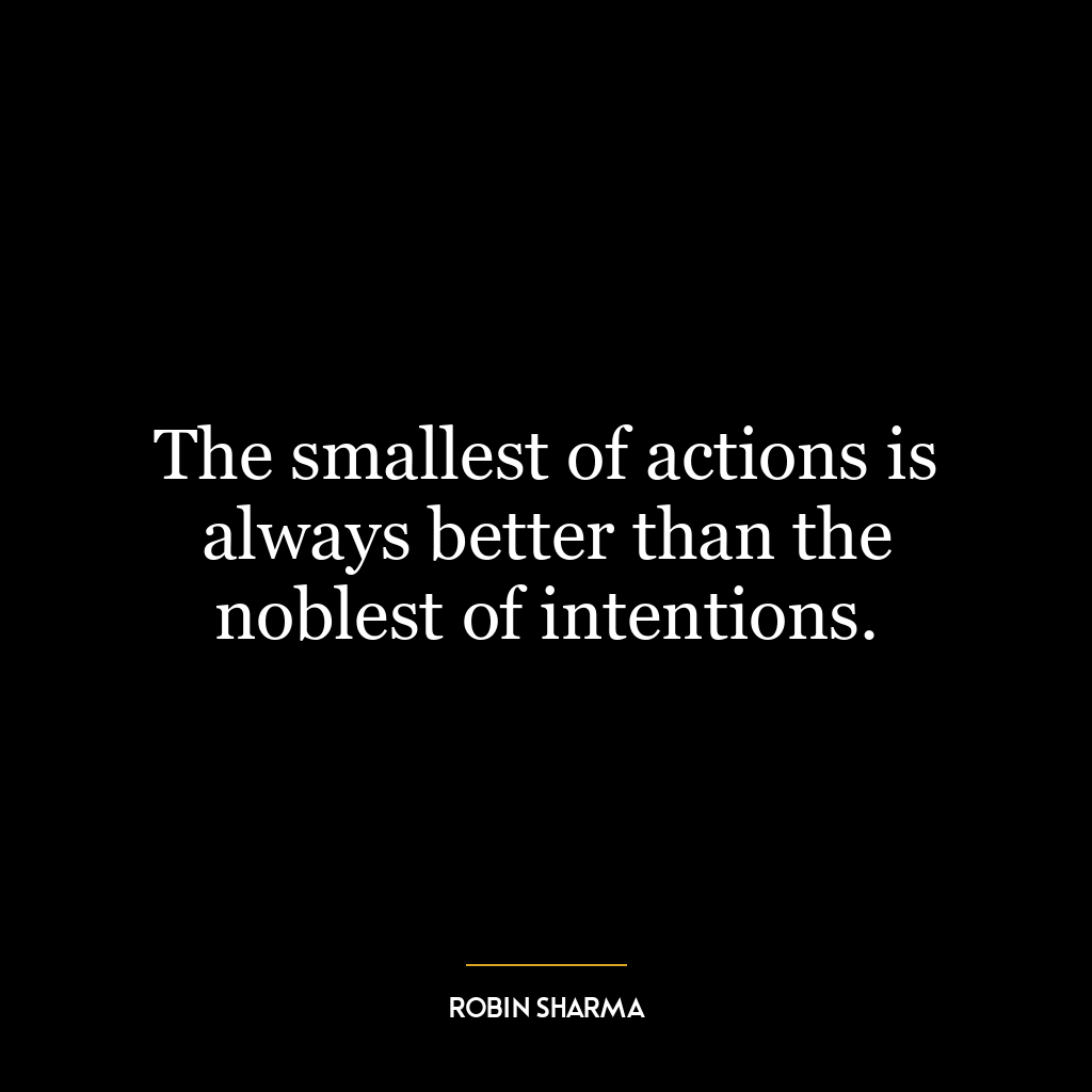 The smallest of actions is always better than the noblest of intentions.