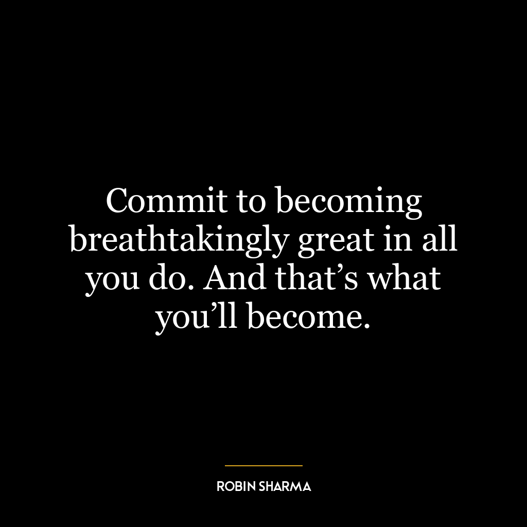 Commit to becoming breathtakingly great in all you do. And that’s what you’ll become.