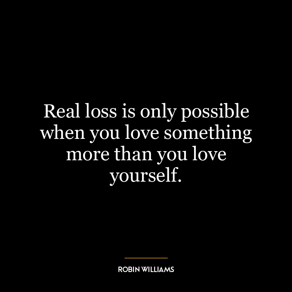 Real loss is only possible when you love something more than you love yourself.