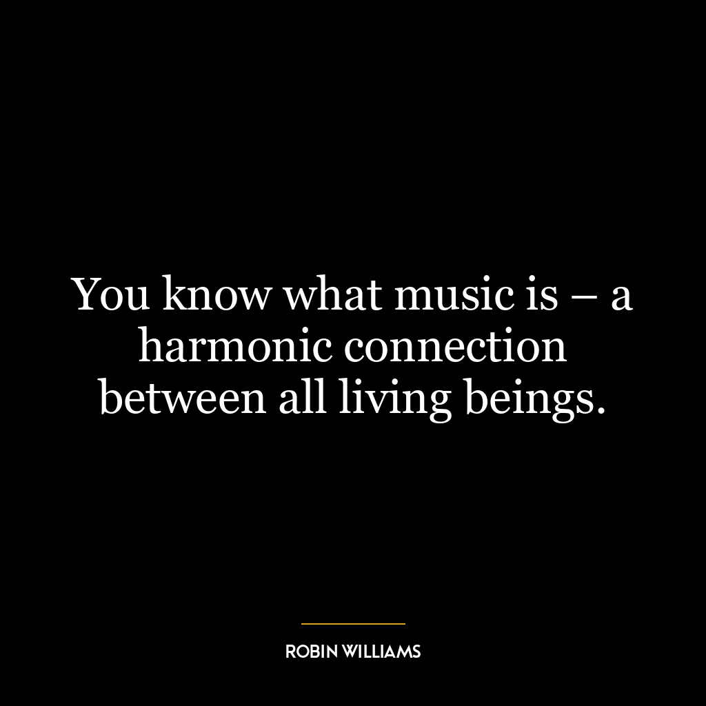 You know what music is – a harmonic connection between all living beings.