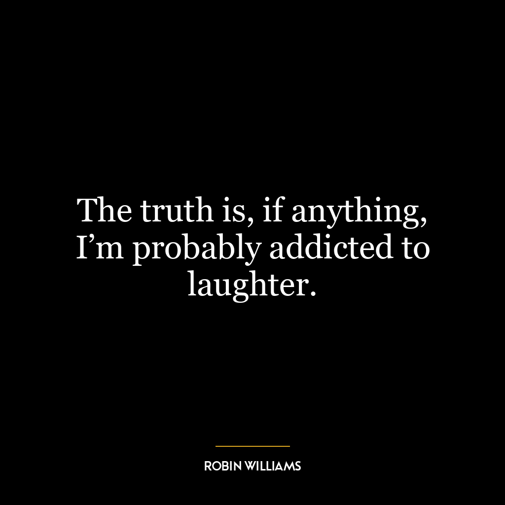 The truth is, if anything, I’m probably addicted to laughter.