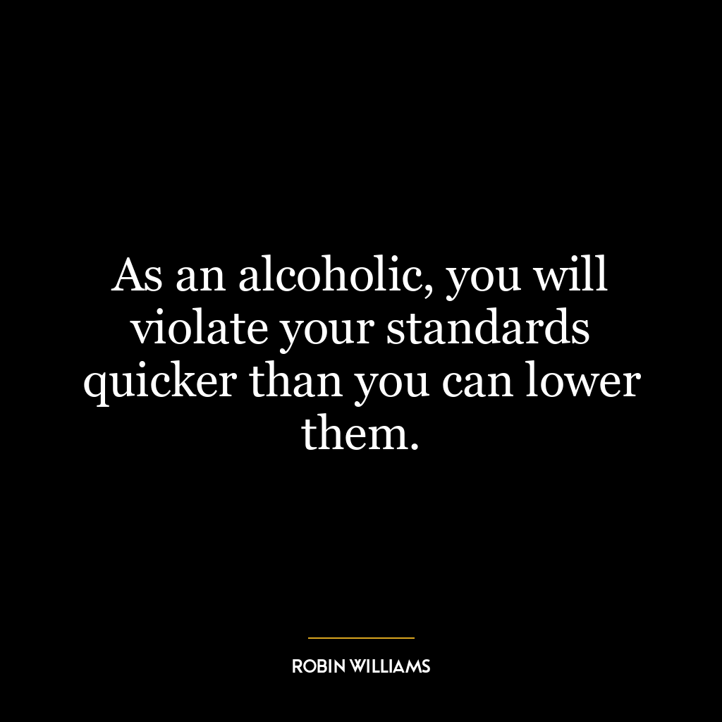 As an alcoholic, you will violate your standards quicker than you can lower them.