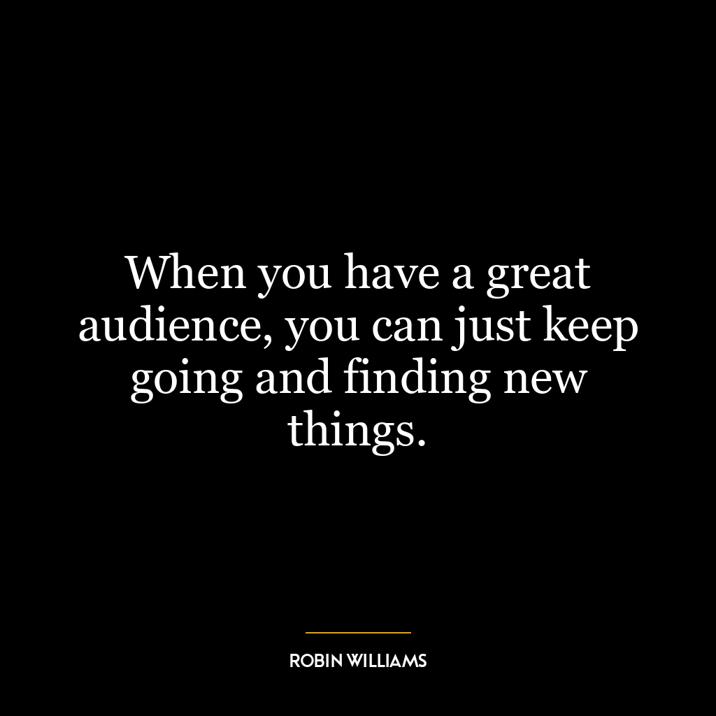 When you have a great audience, you can just keep going and finding new things.