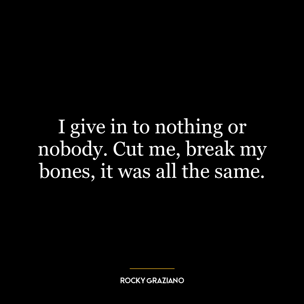 I give in to nothing or nobody. Cut me, break my bones, it was all the same.