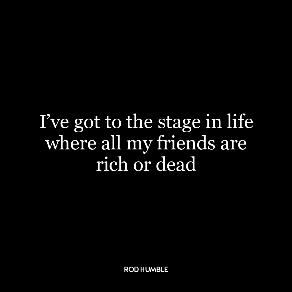 I’ve got to the stage in life where all my friends are rich or dead