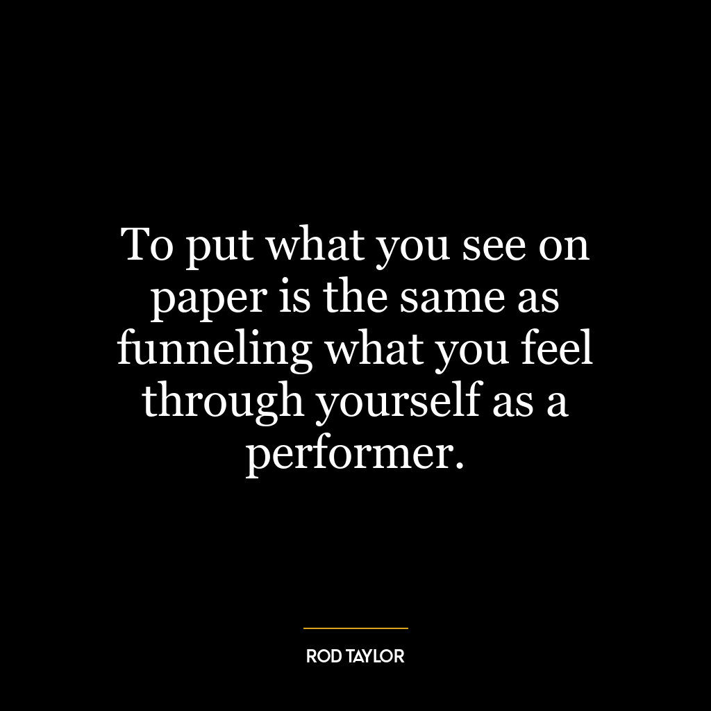 To put what you see on paper is the same as funneling what you feel through yourself as a performer.