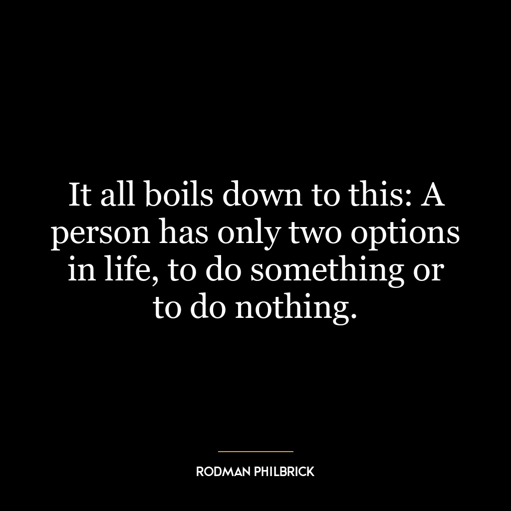 It all boils down to this: A person has only two options in life, to do something or to do nothing.