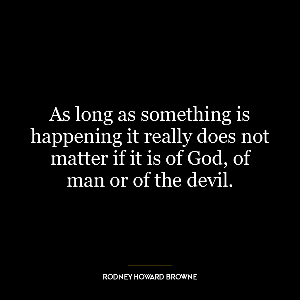 As long as something is happening it really does not matter if it is of God, of man or of the devil.