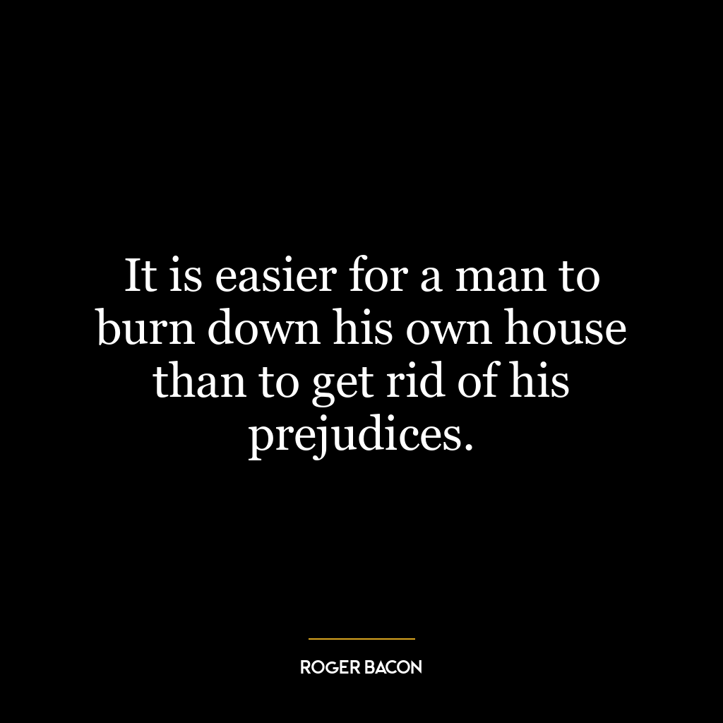 It is easier for a man to burn down his own house than to get rid of his prejudices.