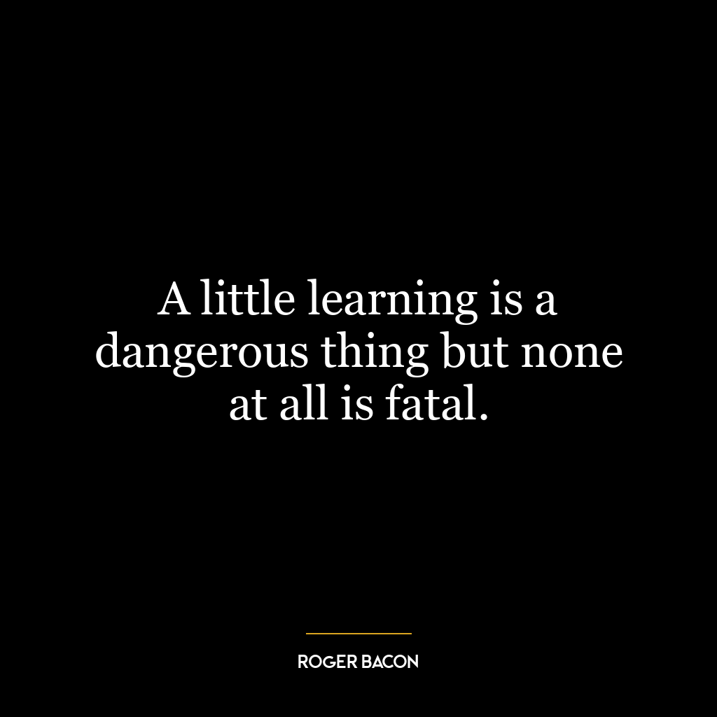 A little learning is a dangerous thing but none at all is fatal.