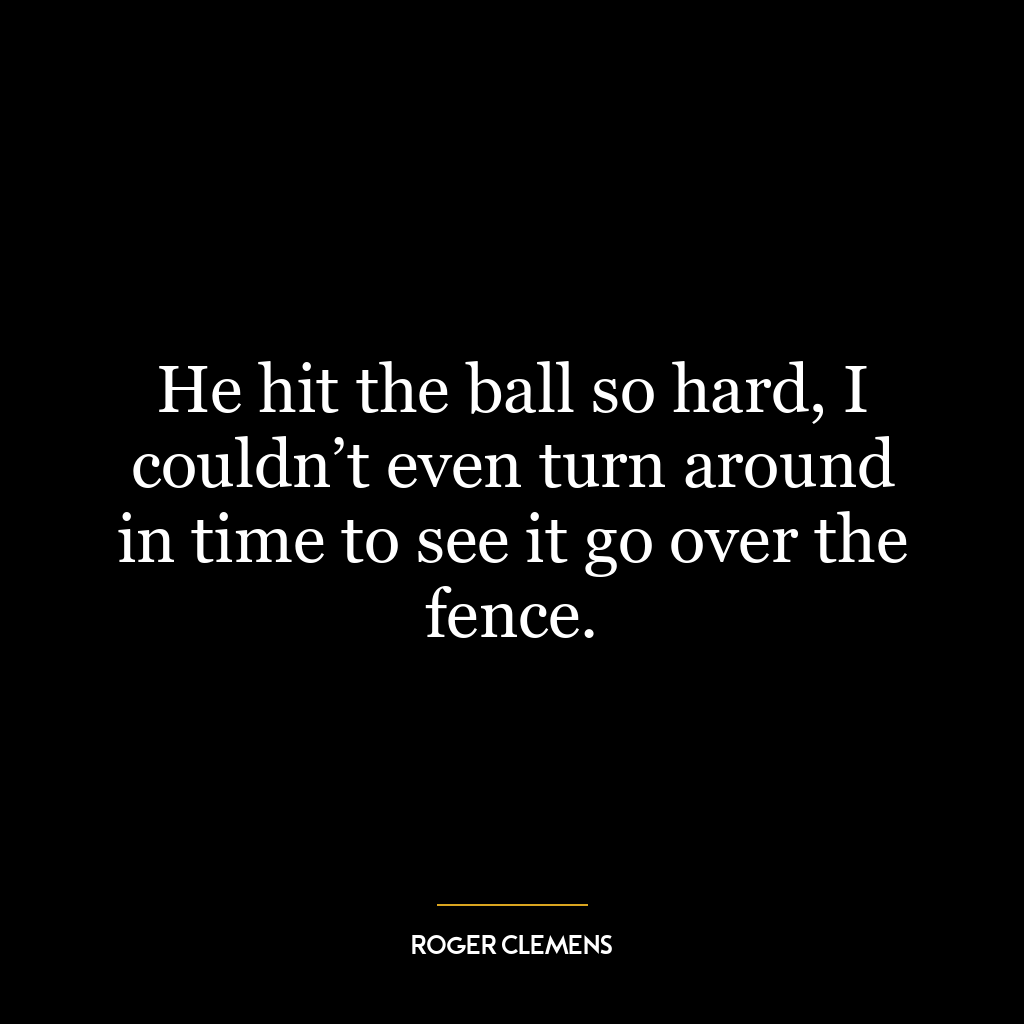 He hit the ball so hard, I couldn’t even turn around in time to see it go over the fence.