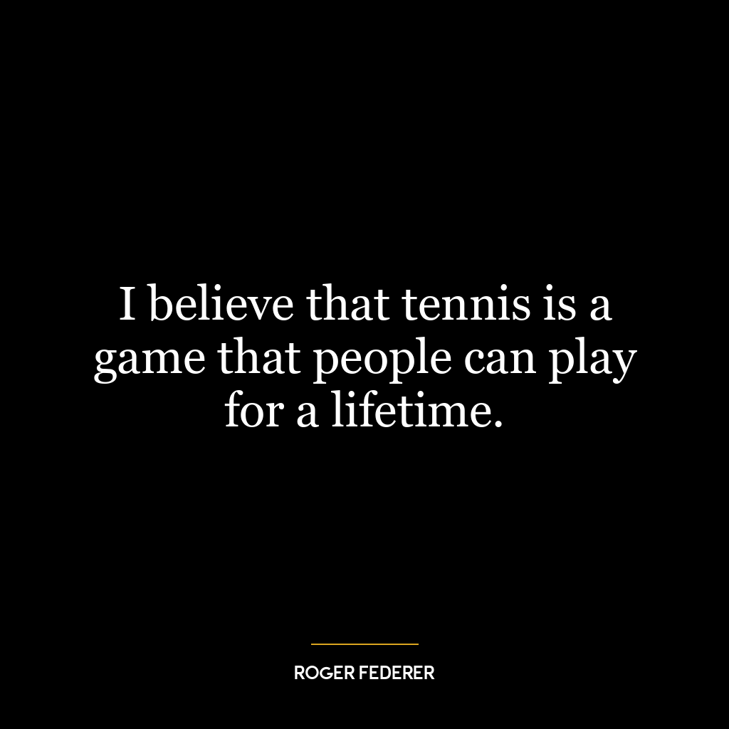 I believe that tennis is a game that people can play for a lifetime.