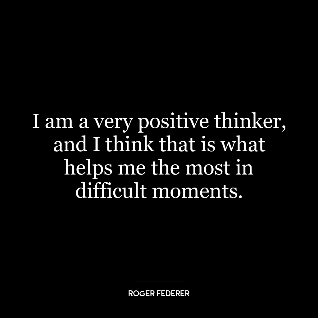 I am a very positive thinker, and I think that is what helps me the most in difficult moments.