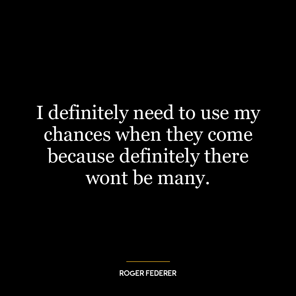 I definitely need to use my chances when they come because definitely there wont be many.