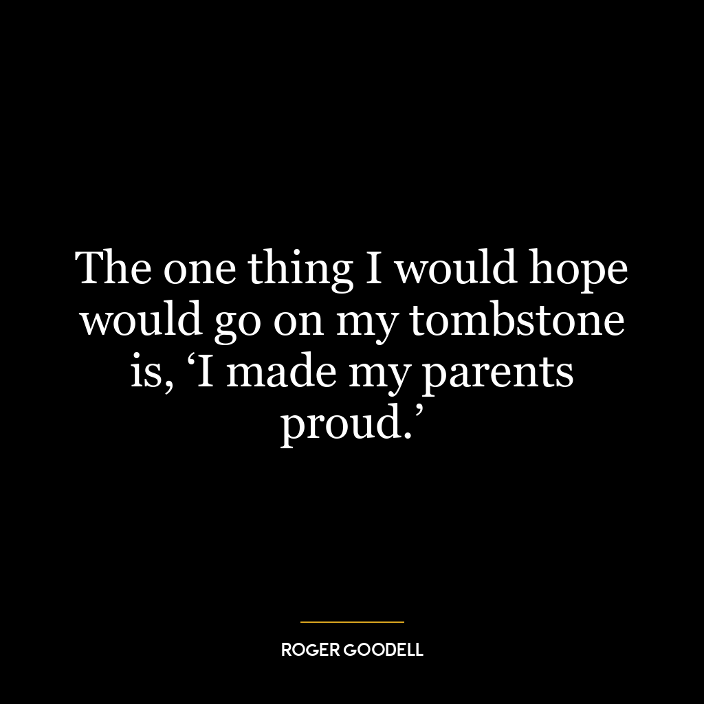 The one thing I would hope would go on my tombstone is, ‘I made my parents proud.’