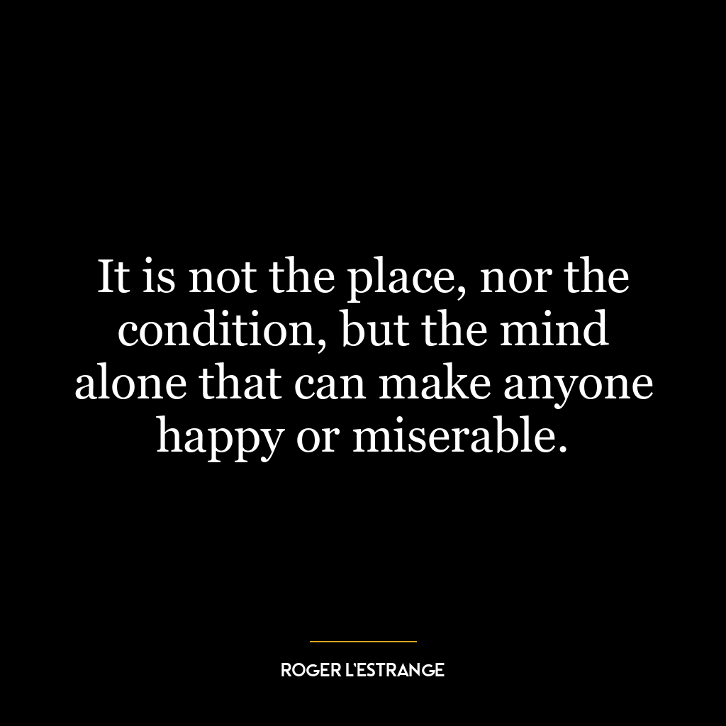 It is not the place, nor the condition, but the mind alone that can make anyone happy or miserable.