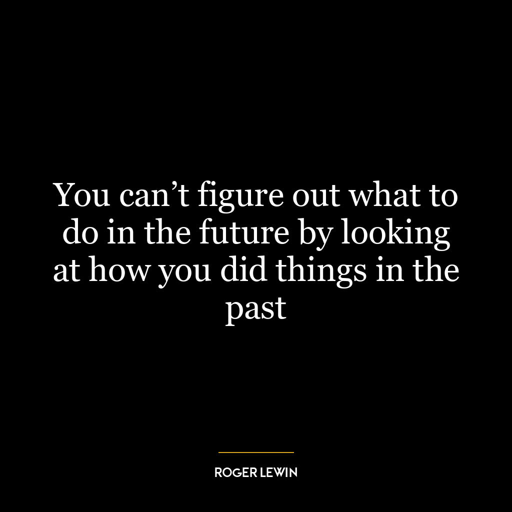 You can’t figure out what to do in the future by looking at how you did things in the past