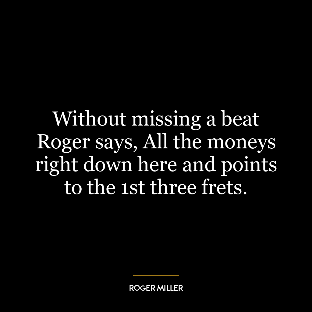 Without missing a beat Roger says, All the moneys right down here and points to the 1st three frets.