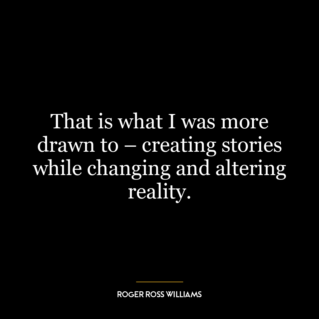 That is what I was more drawn to – creating stories while changing and altering reality.