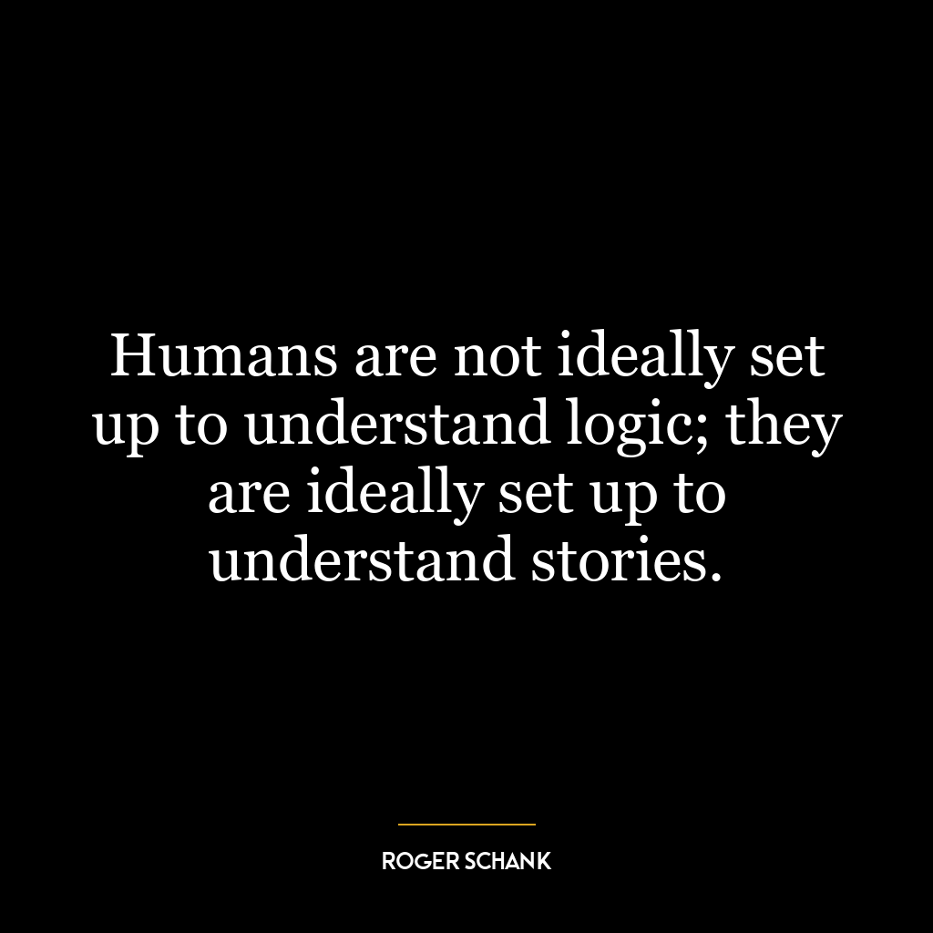 Humans are not ideally set up to understand logic; they are ideally set up to understand stories.