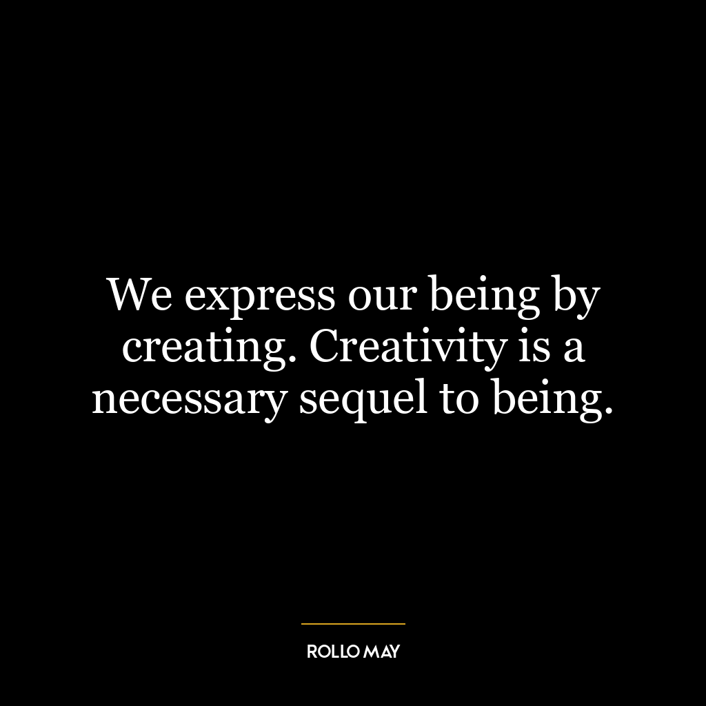 We express our being by creating. Creativity is a necessary sequel to being.