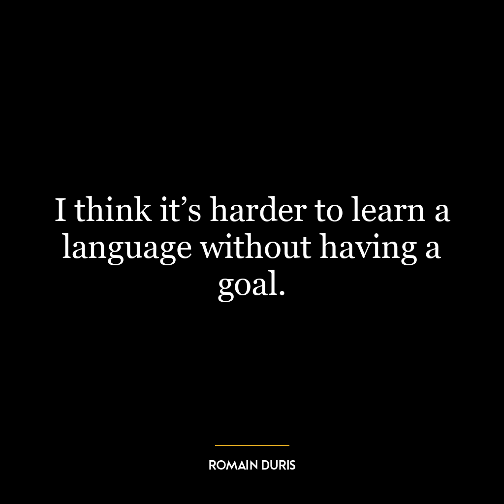 I think it’s harder to learn a language without having a goal.