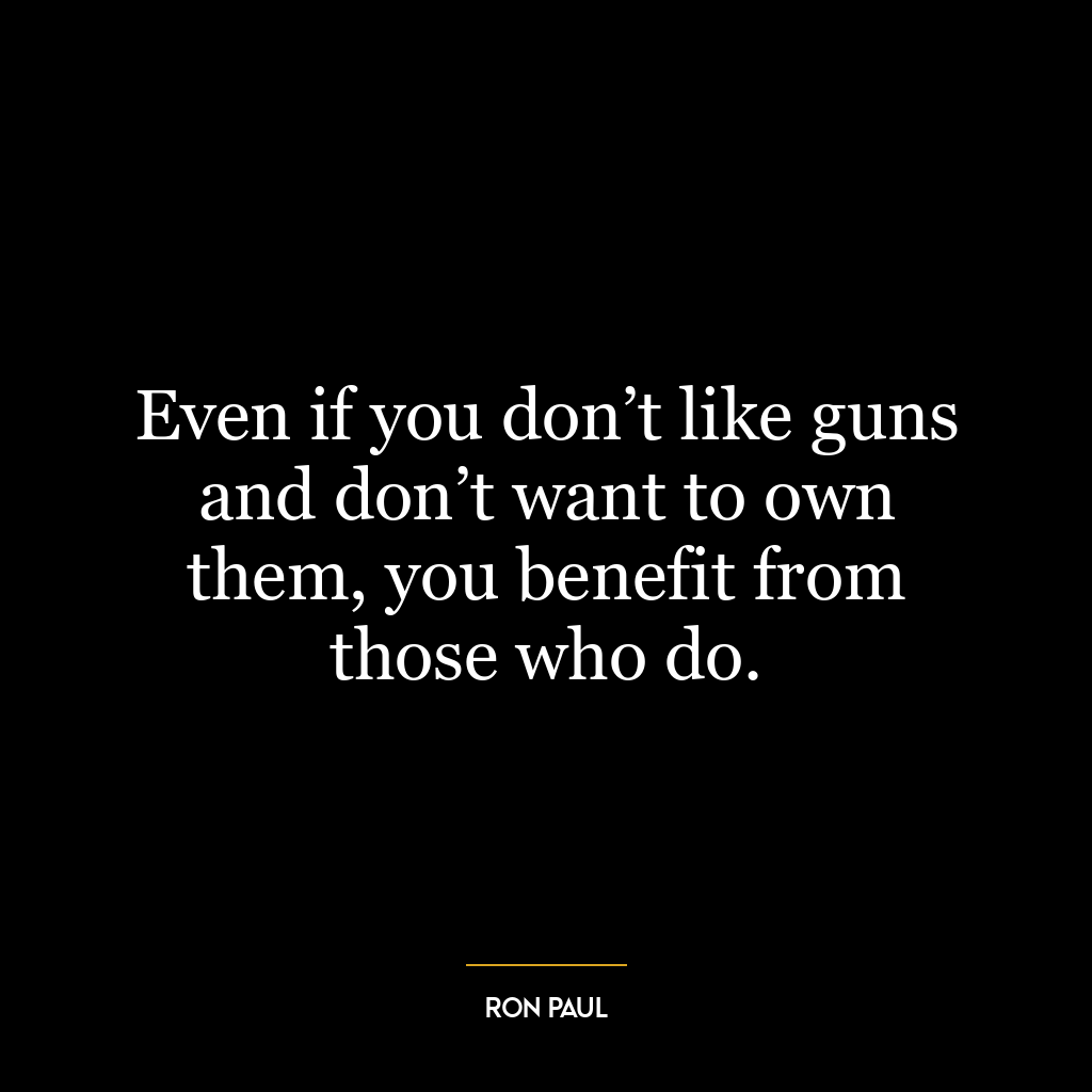 Even if you don’t like guns and don’t want to own them, you benefit from those who do.