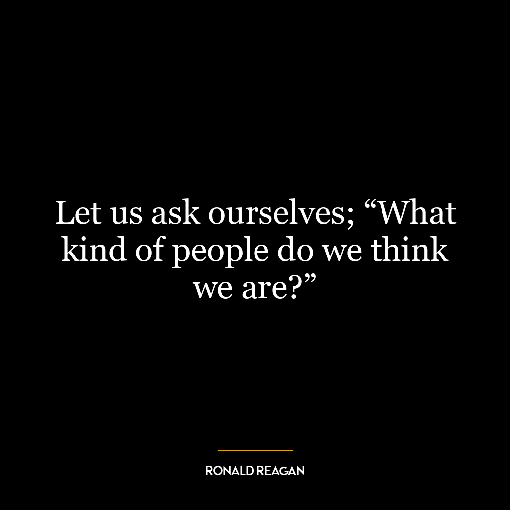 Let us ask ourselves; “What kind of people do we think we are?”