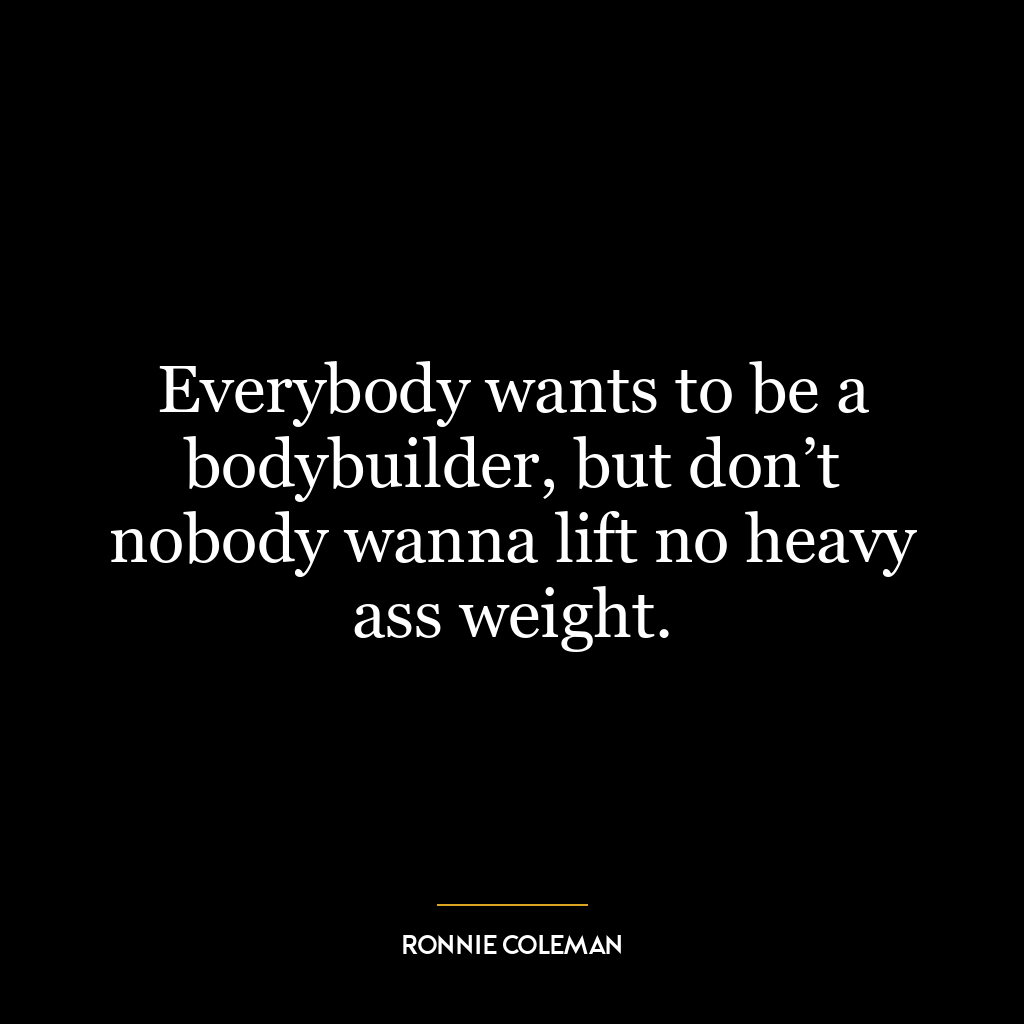 Everybody wants to be a bodybuilder, but don’t nobody wanna lift no heavy ass weight.