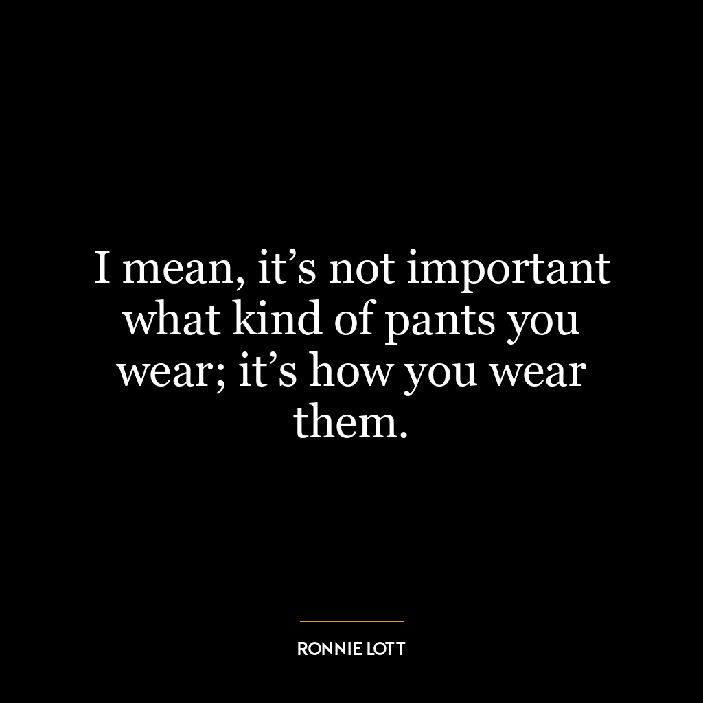 I mean, it’s not important what kind of pants you wear; it’s how you wear them.