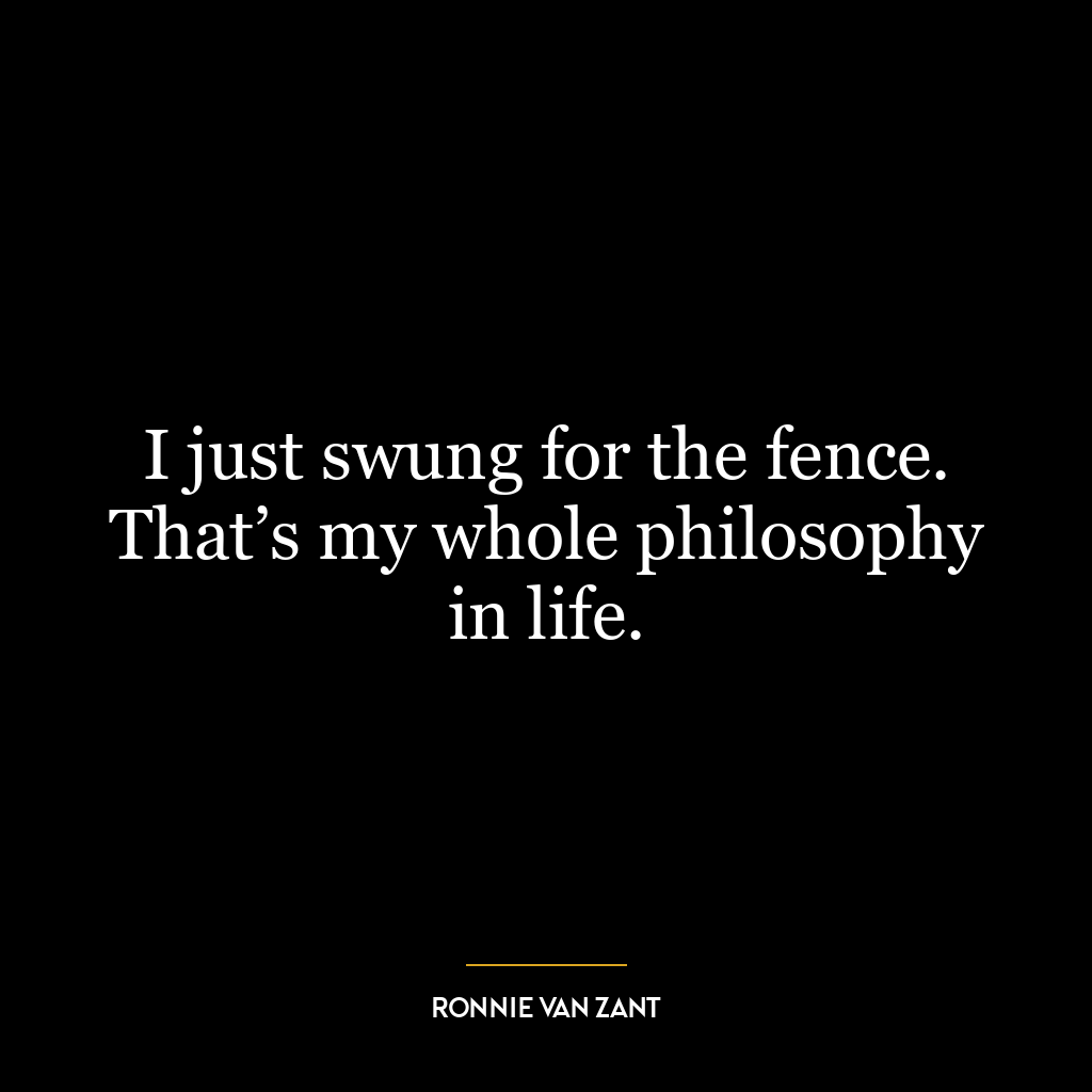 I just swung for the fence. That’s my whole philosophy in life.