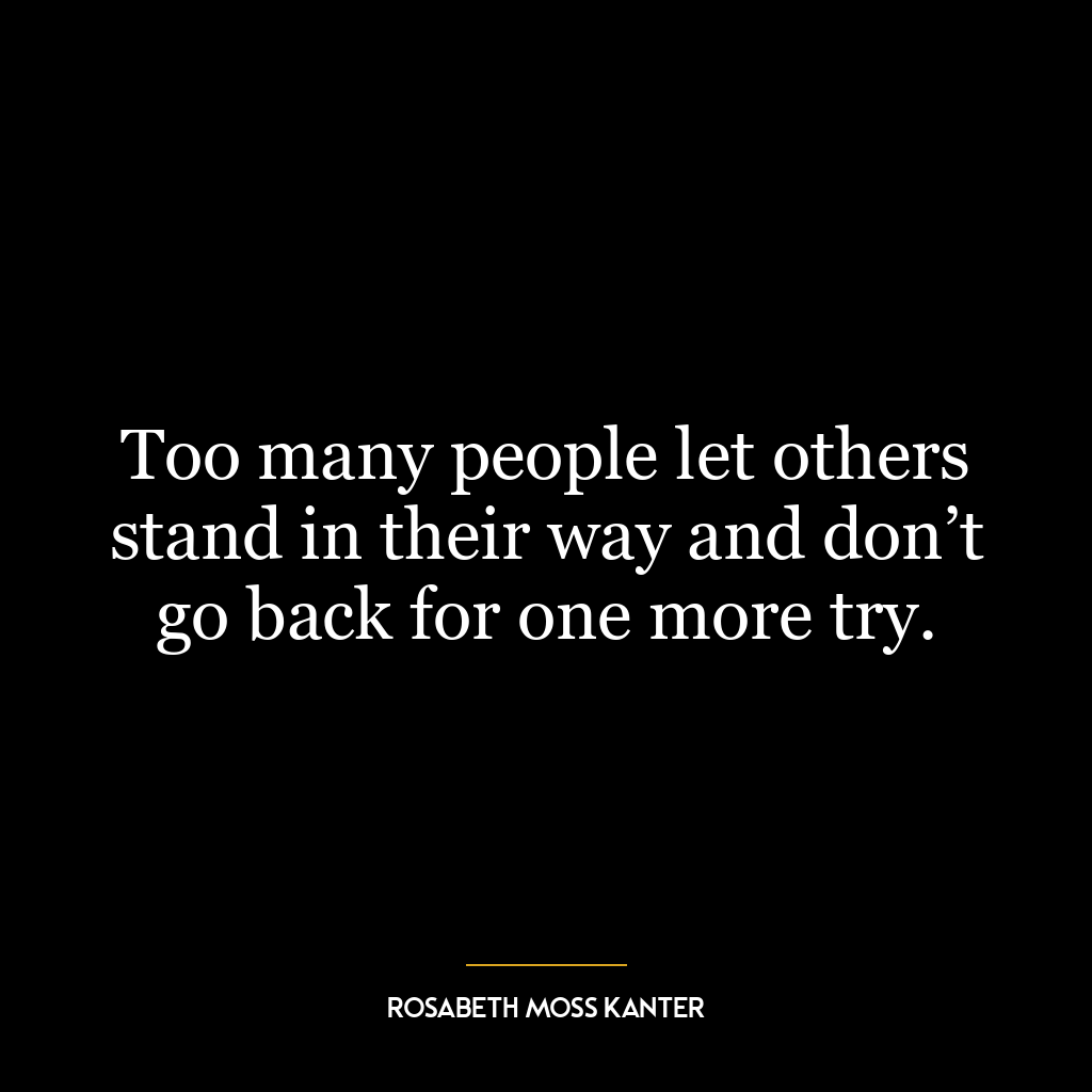 Too many people let others stand in their way and don’t go back for one more try.